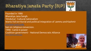 Bharatiya Janata Party (BJP)
Founded in 1980
Bharatiya Jana Sangh.
‘Hindutva’- Cultural nationalism
Wants full territorial and political integration of Jammu and Kashmir
Uniform civil code.
ban on religious conversion.
1998 - Came in power
Coalition government - National Democratic Alliance
2014 - BJP won 282 seat
 