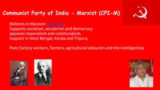 Communist Party of India - Marxist (CPI-M)
Believes in Marxism- Leninism.
Supports socialism, secularism and democracy
opposes imperialism and communalism.
Support in West Bengal, Kerala and Tripura,
Poor,factory workers, farmers, agricultural labourers and the intelligentsia
 