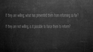 If they are willing, what has prevented them from reforming so far?
If they are not willing, is it possible to force them to reform?
 