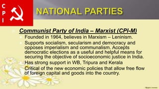  Communist Party of India – Marxist (CPI-M)
 Founded in 1964, believes in Marxism – Leninism.
 Supports socialism, secularism and democracy and
opposes imperialism and communalism. Accepts
democratic elections as a useful and helpful means for
securing the objective of socioeconomic justice in India.
 Has strong support in WB, Tripura and Kerala
 Critical of the new economic policies that allow free flow
of foreign capital and goods into the country.
 