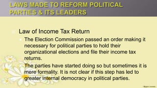  Law of Income Tax Return
 The Election Commission passed an order making it
necessary for political parties to hold their
organizational elections and file their income tax
returns.
 The parties have started doing so but sometimes it is
mere formality. It is not clear if this step has led to
greater internal democracy in political parties.
 
