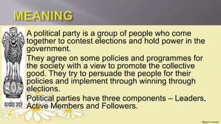 A political party is a group of people who come
together to contest elections and hold power in the
government.
 They agree on some policies and programmes for
the society with a view to promote the collective
good. They try to persuade the people for their
policies and implement through winning through
elections.
 Political parties have three components – Leaders,
Active Members and Followers.
 