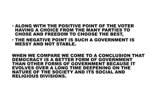 • ALONG WITH THE POSITIVE POINT OF THE VOTER
HAVING A CHOICE FROM THE MANY PARTIES TO
CHOSE AND FREEDOM TO CHOOSE THE BEST,
• THE NEGATIVE POINT IS SUCH A GOVERNMENT IS
MESSY AND NOT STABLE.
WHEN WE COMPARE WE COME TO A CONCLUSION THAT
DEMOCRACY IS A BETTER FORM OF GOVERNMENT
THAN OTHER FORMS OF GOVERNMENT BECAUSE IT
EVOLVES OVER A LONG TIME DEEPENING ON THE
NATURE OF THE SOCIETY AND ITS SOCIAL AND
RELIGIOUS DIVISIONS.
 