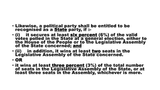 • Likewise, a political party shall be entitled to be
recognised as a State party, if :-
• (i) it secures at least six percent (6%) of the valid
votes polled in the State at a general election, either to
the House of the People or to the Legislative Assembly
of the State concerned; and
• (ii) in addition, it wins at least two seats in the
Legislative Assembly of the State concerned.
• OR
• it wins at least three percent (3%) of the total number
of seats in the Legislative Assembly of the State, or at
least three seats in the Assembly, whichever is more.
 