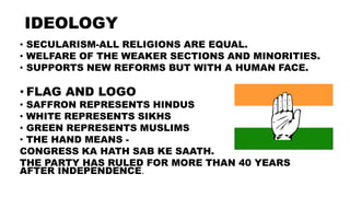 IDEOLOGY
• SECULARISM-ALL RELIGIONS ARE EQUAL.
• WELFARE OF THE WEAKER SECTIONS AND MINORITIES.
• SUPPORTS NEW REFORMS BUT WITH A HUMAN FACE.
• FLAG AND LOGO
• SAFFRON REPRESENTS HINDUS
• WHITE REPRESENTS SIKHS
• GREEN REPRESENTS MUSLIMS
• THE HAND MEANS -
CONGRESS KA HATH SAB KE SAATH.
THE PARTY HAS RULED FOR MORE THAN 40 YEARS
AFTER INDEPENDENCE.
 