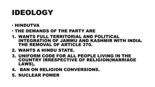 IDEOLOGY
• HINDUTVA
• THE DEMANDS OF THE PARTY ARE
1. WANTS FULL TERRITORIAL AND POLITICAL
INTEGRATION OF JAMMU AND KASHMIR WITH INDIA.
THE REMOVAL OF ARTICLE 370.
2. WANTS A HINDU STATE.
3. UNIFORM CODE FOR ALL PEOPLE LIVING IN THE
COUNTRY IRRESPECTIVE OF RELIGION(MARRIAGE
LAWS),
4. BAN ON RELIGION CONVERSIONS.
5. NUCLEAR POWER
 