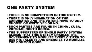 ONE PARTY SYSTEM
• THERE IS NO COMPETITION IN THIS SYSTEM.
• THERE IS ONLY NOMINATION OF THE
CANDIDATES AND THE VOTERS HAVE TO ONLY
CHOOSE OR WRITE YES OR NO.
• SUCH PARTIES ARE FOUND IN CHINA , CUBA,
VIETNAM, NORTH KOREA.
• THE SUPPORTERS OF SINGLE PARTY SYSTEM
CLAIMS THAT THIS SYSTEM ENABLES THE
GOVERNMENT TO MOBILIZE EVERY CITIZEN TO
USE HIS TALENTS AND ENERGIES TO MOBILIZE
THE COMMON GOOD.
 