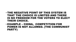 • THE NEGATIVE POINT OF THIS SYSTEM IS
THAT THE CHOICE IS LIMITED AND THERE
IS NO FREEDOM FOR THE VOTERS TO ELECT
THEIR CHOICE.
• EXAMPLE – CHINA, COMPETITION FOR
POWER IS NOT ALLOWED. (THE COMMUNIST
PARTY)
 