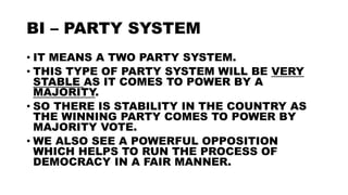BI – PARTY SYSTEM
• IT MEANS A TWO PARTY SYSTEM.
• THIS TYPE OF PARTY SYSTEM WILL BE VERY
STABLE AS IT COMES TO POWER BY A
MAJORITY.
• SO THERE IS STABILITY IN THE COUNTRY AS
THE WINNING PARTY COMES TO POWER BY
MAJORITY VOTE.
• WE ALSO SEE A POWERFUL OPPOSITION
WHICH HELPS TO RUN THE PROCESS OF
DEMOCRACY IN A FAIR MANNER.
 
