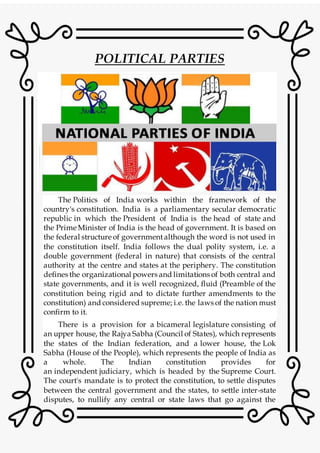 POLITICAL PARTIES
The Politics of India works within the framework of the
country's constitution. India is a parliamentary secular democratic
republic in which the President of India is the head of state and
the Prime Minister of India is the head of government. It is based on
the federal structure of governmentalthough the word is not used in
the constitution itself. India follows the dual polity system, i.e. a
double government (federal in nature) that consists of the central
authority at the centre and states at the periphery. The constitution
defines the organizational powers and limitations of both central and
state governments, and it is well recognized, fluid (Preamble of the
constitution being rigid and to dictate further amendments to the
constitution) and considered supreme; i.e. the laws of the nation must
confirm to it.
There is a provision for a bicameral legislature consisting of
an upper house, the Rajya Sabha (Council of States), which represents
the states of the Indian federation, and a lower house, the Lok
Sabha (House of the People), which represents the people of India as
a whole. The Indian constitution provides for
an independent judiciary, which is headed by the Supreme Court.
The court's mandate is to protect the constitution, to settle disputes
between the central government and the states, to settle inter-state
disputes, to nullify any central or state laws that go against the
 