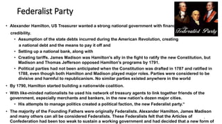 Federalist Party
• Alexander Hamilton, US Treasurer wanted a strong national government with financial
credibility.
• Assumption of the state debts incurred during the American Revolution, creating
a national debt and the means to pay it off and
• Setting up a national bank, along with
• Creating tariffs. James Madison was Hamilton's ally in the fight to ratify the new Constitution, but
Madison and Thomas Jefferson opposed Hamilton's programs by 1791.
• Political parties had not been anticipated when the Constitution was drafted in 1787 and ratified in
1788, even though both Hamilton and Madison played major roles. Parties were considered to be
divisive and harmful to republicanism. No similar parties existed anywhere in the world
• By 1790, Hamilton started building a nationwide coalition.
• With like-minded nationalists he used his network of treasury agents to link together friends of the
government, especially merchants and bankers, in the new nation's dozen major cities.
• His attempts to manage politics created a political faction, the new Federalist party.“
• The majority of the Founding Fathers were originally Federalists. Alexander Hamilton, James Madison
and many others can all be considered Federalists. These Federalists felt that the Articles of
Confederation had been too weak to sustain a working government and had decided that a new form of
1
 