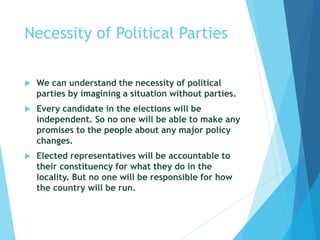 Necessity of Political Parties
 We can understand the necessity of political
parties by imagining a situation without parties.
 Every candidate in the elections will be
independent. So no one will be able to make any
promises to the people about any major policy
changes.
 Elected representatives will be accountable to
their constituency for what they do in the
locality. But no one will be responsible for how
the country will be run.
 