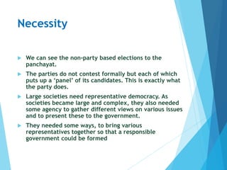 Necessity
 We can see the non-party based elections to the
panchayat.
 The parties do not contest formally but each of which
puts up a ‘panel’ of its candidates. This is exactly what
the party does.
 Large societies need representative democracy. As
societies became large and complex, they also needed
some agency to gather different views on various issues
and to present these to the government.
 They needed some ways, to bring various
representatives together so that a responsible
government could be formed
 
