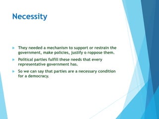 Necessity
 They needed a mechanism to support or restrain the
government, make policies, justify o roppose them.
 Political parties fulfill these needs that every
representative government has.
 So we can say that parties are a necessary condition
for a democracy.
 