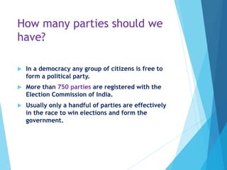 How many parties should we
have?
 In a democracy any group of citizens is free to
form a political party.
 More than 750 parties are registered with the
Election Commission of India.
 Usually only a handful of parties are effectively
in the race to win elections and form the
government.
 