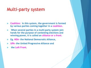 Multi-party system
 Coalition: In this system, the government is formed
by various parties coming together in a coalition.
 When several parties in a multi-party system join
hands for the purpose of contesting elections and
winning power, it is called an alliance or a front.
 Eg. NDA- the National Democratic Alliance,
 UPA- the United Progressive Alliance and
 the Left Front.
 