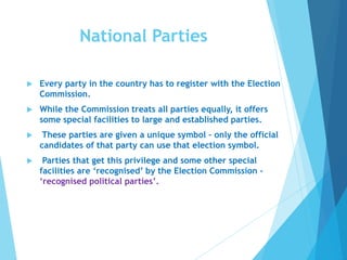 National Parties
 Every party in the country has to register with the Election
Commission.
 While the Commission treats all parties equally, it offers
some special facilities to large and established parties.
 These parties are given a unique symbol – only the official
candidates of that party can use that election symbol.
 Parties that get this privilege and some other special
facilities are ‘recognised’ by the Election Commission -
‘recognised political parties’.
 