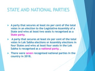 STATE AND NATIONAL PARTIES
 A party that secures at least six per cent of the total
votes in an election to the Legislative Assembly of a
State and wins at least two seats is recognised as a
State party.
 A party that secures at least six per cent of the total
votes in Lok Sabha elections or Assembly elections in
four States and wins at least four seats in the Lok
Sabha is recognised as a national party. ,
 There were seven recognised national parties in the
country in 2018.
 