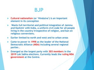 BJP
 Cultural nationalism (or ‘Hindutva’) is an important
element in its conception
 Wants full territorial and political integration of Jammu
and Kashmir with India, a uniform civil code for all people
living in the country irrespective of religion, and ban on
religious conversions.
 Earlier limited to north and west and to urban areas
 Came to power in 1998 as the leader of the National
Democratic Alliance (NDA) including several regional
parties .
 Emerged as the largest party with 303 members in the
2019 Lok Sabha elections. Currently leads the ruling NDA
government at the Centre.
 