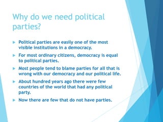 Why do we need political
parties?
 Political parties are easily one of the most
visible institutions in a democracy.
 For most ordinary citizens, democracy is equal
to political parties.
 Most people tend to blame parties for all that is
wrong with our democracy and our political life.
 About hundred years ago there were few
countries of the world that had any political
party.
 Now there are few that do not have parties.
 