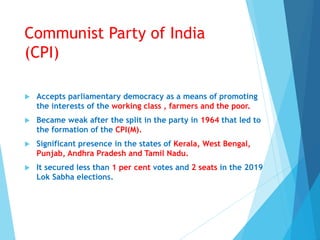 Communist Party of India
(CPI)
 Accepts parliamentary democracy as a means of promoting
the interests of the working class , farmers and the poor.
 Became weak after the split in the party in 1964 that led to
the formation of the CPI(M).
 Significant presence in the states of Kerala, West Bengal,
Punjab, Andhra Pradesh and Tamil Nadu.
 It secured less than 1 per cent votes and 2 seats in the 2019
Lok Sabha elections.
 
