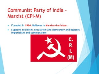 Communist Party of India -
Marxist (CPI-M)
 Founded in 1964. Believes in Marxism-Leninism.
 Supports socialism, secularism and democracy and opposes
imperialism and communalism
 
