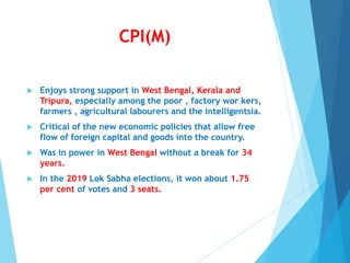 CPI(M)
 Enjoys strong support in West Bengal, Kerala and
Tripura, especially among the poor , factory wor kers,
farmers , agricultural labourers and the intelligentsia.
 Critical of the new economic policies that allow free
flow of foreign capital and goods into the country.
 Was in power in West Bengal without a break for 34
years.
 In the 2019 Lok Sabha elections, it won about 1.75
per cent of votes and 3 seats.
 