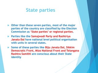 State parties
 Other than these seven parties, most of the major
parties of the country are classified by the Election
Commission as ‘State parties’ or regional parties.
 Parties like the Samajwadi Party and Rashtriya
Janata Dal have national level political organisation
with units in several states.
 Some of these parties like Biju Janata Dal, Sikkim
Democratic Front, Mizo National Front and Telangana
Rashtra Samithi are conscious about their State
identity
 