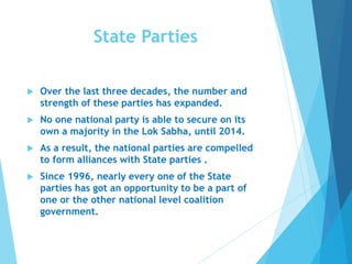 State Parties
 Over the last three decades, the number and
strength of these parties has expanded.
 No one national party is able to secure on its
own a majority in the Lok Sabha, until 2014.
 As a result, the national parties are compelled
to form alliances with State parties .
 Since 1996, nearly every one of the State
parties has got an opportunity to be a part of
one or the other national level coalition
government.
 