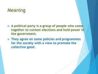 Meaning
 A political party is a group of people who come
together to contest elections and hold power in
the government.
 They agree on some policies and programmes
for the society with a view to promote the
collective good.
 
