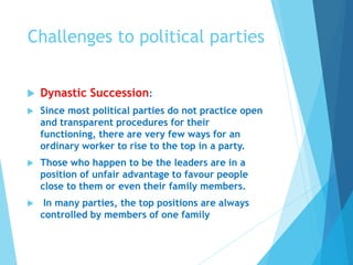 Challenges to political parties
 Dynastic Succession:
 Since most political parties do not practice open
and transparent procedures for their
functioning, there are very few ways for an
ordinary worker to rise to the top in a party.
 Those who happen to be the leaders are in a
position of unfair advantage to favour people
close to them or even their family members.
 In many parties, the top positions are always
controlled by members of one family
 