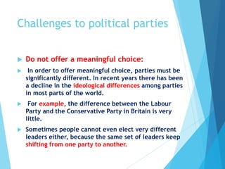 Challenges to political parties
 Do not offer a meaningful choice:
 In order to offer meaningful choice, parties must be
significantly different. In recent years there has been
a decline in the ideological differences among parties
in most parts of the world.
 For example, the difference between the Labour
Party and the Conservative Party in Britain is very
little.
 Sometimes people cannot even elect very different
leaders either, because the same set of leaders keep
shifting from one party to another.
 
