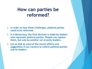 How can parties be
reformed?
 In order to face these challenges, political parties
need to be reformed.
 In a democracy, the final decision is made by leaders
who represent political parties. People can replace
them, but only by another set of party leaders.
 Let us look at some of the recent efforts and
suggestions in our country to reform political parties
and its leaders:
 