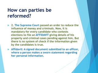 How can parties be
reformed?
 2. The Supreme Court passed an order to reduce the
influence of money and criminals. Now, it is
mandatory for every candidate who contests
elections to file an AFFIDAVIT giving details of his
property and criminal cases pending against him. But
there is no system of check if the information given
by the candidates is true.
 Affidavit: A signed document submitted to an officer,
where a person makes a sworn statement regarding
her personal information.
 