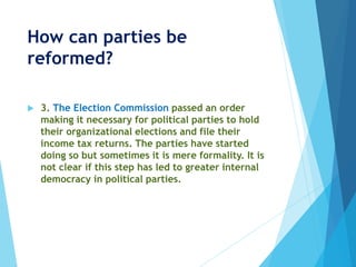 How can parties be
reformed?
 3. The Election Commission passed an order
making it necessary for political parties to hold
their organizational elections and file their
income tax returns. The parties have started
doing so but sometimes it is mere formality. It is
not clear if this step has led to greater internal
democracy in political parties.
 