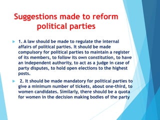Suggestions made to reform
political parties
 1. A law should be made to regulate the internal
affairs of political parties. It should be made
compulsory for political parties to maintain a register
of its members, to follow its own constitution, to have
an independent authority, to act as a judge in case of
party disputes, to hold open elections to the highest
posts.
 2. It should be made mandatory for political parties to
give a minimum number of tickets, about one-third, to
women candidates. Similarly, there should be a quota
for women in the decision making bodies of the party
 