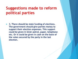 Suggestions made to reform
political parties
 3. There should be state funding of elections.
The government should give parties money to
support their election expenses. This support
could be given in kind: petrol, paper, telephone
etc. Or it could be given in cash on the basis of
the votes secured by the party in the last
election.
 