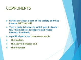 COMPONENTS
 Parties are about a part of the society and thus
involve PARTISANSHIP.
 Thus a party is known by which part it stands
for, which policies it supports and whose
interests it upholds.
 A political party has three components:
 the leaders,
 the active members and
 the followers
 