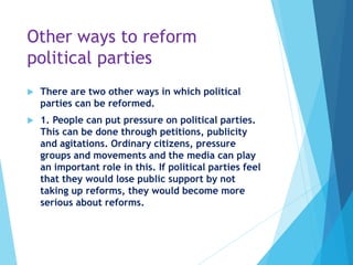 Other ways to reform
political parties
 There are two other ways in which political
parties can be reformed.
 1. People can put pressure on political parties.
This can be done through petitions, publicity
and agitations. Ordinary citizens, pressure
groups and movements and the media can play
an important role in this. If political parties feel
that they would lose public support by not
taking up reforms, they would become more
serious about reforms.
 