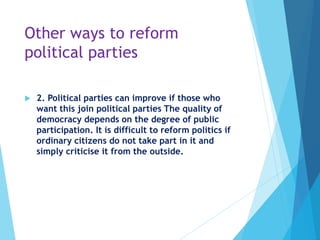 Other ways to reform
political parties
 2. Political parties can improve if those who
want this join political parties The quality of
democracy depends on the degree of public
participation. It is difficult to reform politics if
ordinary citizens do not take part in it and
simply criticise it from the outside.
 