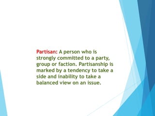 Partisan: A person who is
strongly committed to a party,
group or faction. Partisanship is
marked by a tendency to take a
side and inability to take a
balanced view on an issue.
 