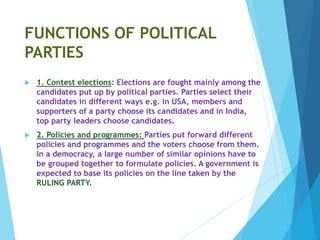 FUNCTIONS OF POLITICAL
PARTIES
 1. Contest elections: Elections are fought mainly among the
candidates put up by political parties. Parties select their
candidates in different ways e.g. in USA, members and
supporters of a party choose its candidates and in India,
top party leaders choose candidates.
 2. Policies and programmes: Parties put forward different
policies and programmes and the voters choose from them.
In a democracy, a large number of similar opinions have to
be grouped together to formulate policies. A government is
expected to base its policies on the line taken by the
RULING PARTY.
 