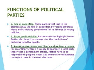 FUNCTIONS OF POLITICAL
PARTIES
 5. Role of opposition: Those parties that lose in the
elections play the role of opposition by voicing different
views and criticising government for its failures or wrong
policies.
 6. Shape public opinion: Parties raise and highlight issues.
Parties also launch movements for the resolution of
problems faced by people.
 7. Access to government machinery and welfare schemes:
For an ordinary citizen it is easy to approach a local party
leader than a government officer. Parties have to be
responsive to people’s needs and demands or else people
can reject them in the next elections.
 