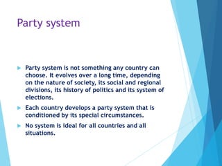 Party system
 Party system is not something any country can
choose. It evolves over a long time, depending
on the nature of society, its social and regional
divisions, its history of politics and its system of
elections.
 Each country develops a party system that is
conditioned by its special circumstances.
 No system is ideal for all countries and all
situations.
 