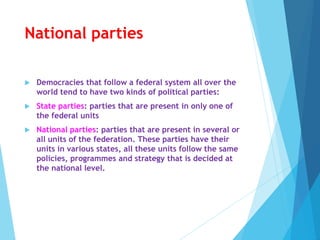National parties
 Democracies that follow a federal system all over the
world tend to have two kinds of political parties:
 State parties: parties that are present in only one of
the federal units
 National parties: parties that are present in several or
all units of the federation. These parties have their
units in various states, all these units follow the same
policies, programmes and strategy that is decided at
the national level.
 