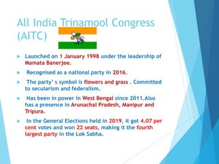 All India Trinamool Congress
(AITC)
 Launched on 1 January 1998 under the leadership of
Mamata Banerjee.
 Recognised as a national party in 2016.
 The party’ s symbol is flowers and grass . Committed
to secularism and federalism.
 Has been in power in West Bengal since 2011.Also
has a presence in Arunachal Pradesh, Manipur and
Tripura.
 In the General Elections held in 2019, it got 4.07 per
cent votes and won 22 seats, making it the fourth
largest party in the Lok Sabha.
 