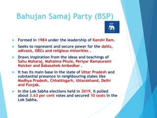 Bahujan Samaj Party (BSP)
 Formed in 1984 under the leadership of Kanshi Ram.
 Seeks to represent and secure power for the dalits,
adivasis, OBCs and religious minorities .
 Draws inspiration from the ideas and teachings of
Sahu Maharaj, Mahatma Phule, Periyar Ramaswami
Naicker and Babasaheb Ambedkar .
 It has its main base in the state of Uttar Pradesh and
substantial presence in neighbouring states like
Madhya Pradesh, Chhattisgarh, Uttarakhand, Delhi
and Punjab.
 In the Lok Sabha elections held in 2019, it polled
about 3.63 per cent votes and secured 10 seats in the
Lok Sabha.
 