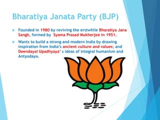 Bharatiya Janata Party (BJP)
 Founded in 1980 by reviving the erstwhile Bharatiya Jana
Sangh, formed by Syama Prasad Mukherjee in 1951.
 Wants to build a strong and modern India by drawing
inspiration from India’s ancient culture and values; and
Deendayal Upadhyaya’ s ideas of integral humanism and
Antyodaya.
 