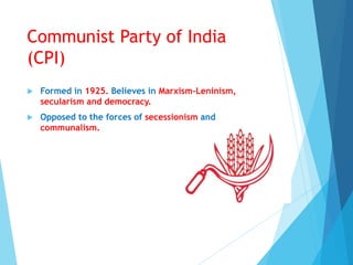 Communist Party of India
(CPI)
 Formed in 1925. Believes in Marxism-Leninism,
secularism and democracy.
 Opposed to the forces of secessionism and
communalism.
 