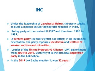 INC
 Under the leadership of Jawaharlal Nehru, the party sought
to build a modern secular democratic republic in India.
 Ruling party at the centre till 1977 and then from 1980 to
1989.
 A centrist party (neither rightist nor leftist) in its ideological
orientation, the party espouses secularism and welfare of
weaker sections and minorities .
 Leader of the United Progressive Alliance (UPA) government
from 2004 to 2019. Currently it is the principal opposition
party in the Lok Sabha.
 In the 2019 Lok Sabha election it won 52 seats.
 